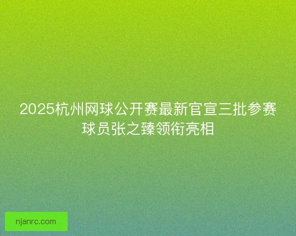 2025杭州网球公开赛最新官宣三批参赛球员张之臻领衔亮相