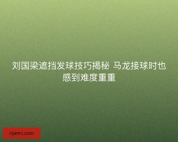 刘国梁遮挡发球技巧揭秘 马龙接球时也感到难度重重