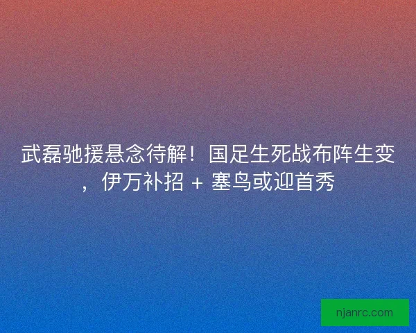 武磊驰援悬念待解！国足生死战布阵生变，伊万补招 + 塞鸟或迎首秀