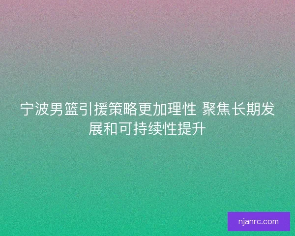 宁波男篮引援策略更加理性 聚焦长期发展和可持续性提升