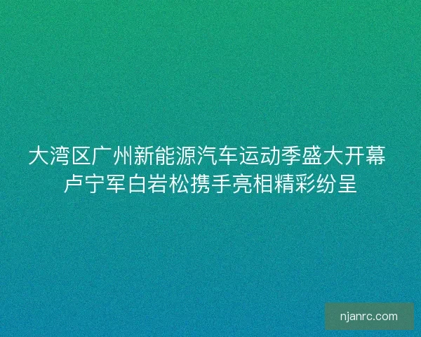 大湾区广州新能源汽车运动季盛大开幕 卢宁军白岩松携手亮相精彩纷呈
