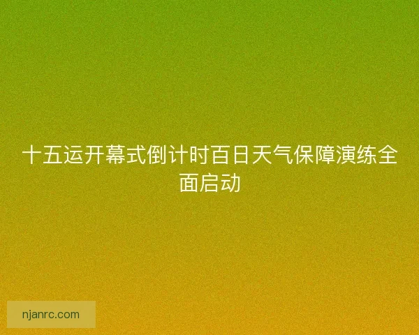 十五运开幕式倒计时百日天气保障演练全面启动