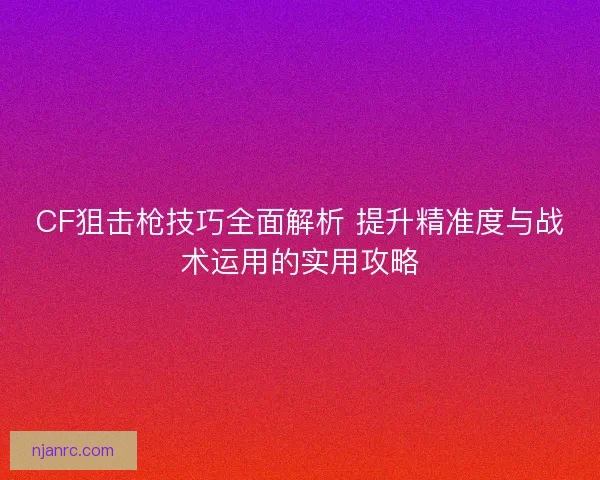 CF狙击枪技巧全面解析 提升精准度与战术运用的实用攻略
