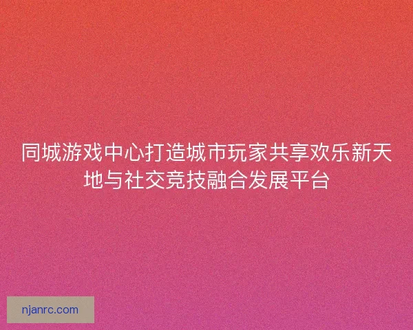 同城游戏中心打造城市玩家共享欢乐新天地与社交竞技融合发展平台