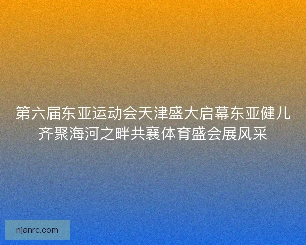 第六届东亚运动会天津盛大启幕东亚健儿齐聚海河之畔共襄体育盛会展风采