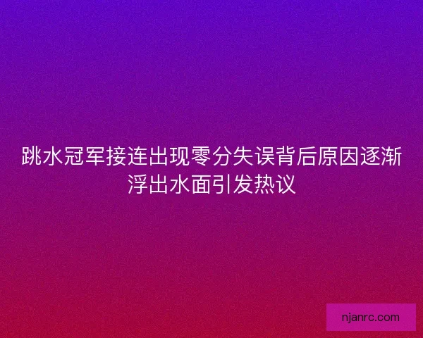 跳水冠军接连出现零分失误背后原因逐渐浮出水面引发热议