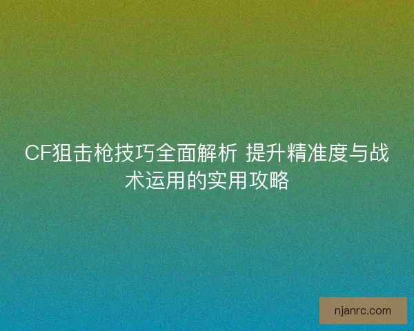 CF狙击枪技巧全面解析 提升精准度与战术运用的实用攻略