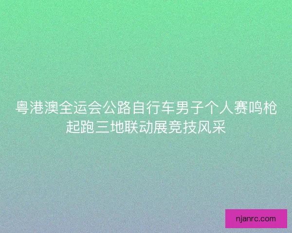 粤港澳全运会公路自行车男子个人赛鸣枪起跑三地联动展竞技风采