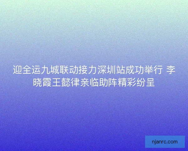 迎全运九城联动接力深圳站成功举行 李晓霞王懿律亲临助阵精彩纷呈