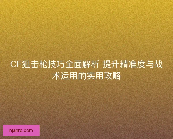 CF狙击枪技巧全面解析 提升精准度与战术运用的实用攻略