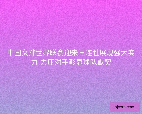 中国女排世界联赛迎来三连胜展现强大实力 力压对手彰显球队默契