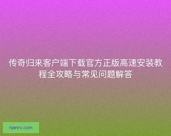 传奇归来客户端下载官方正版高速安装教程全攻略与常见问题解答