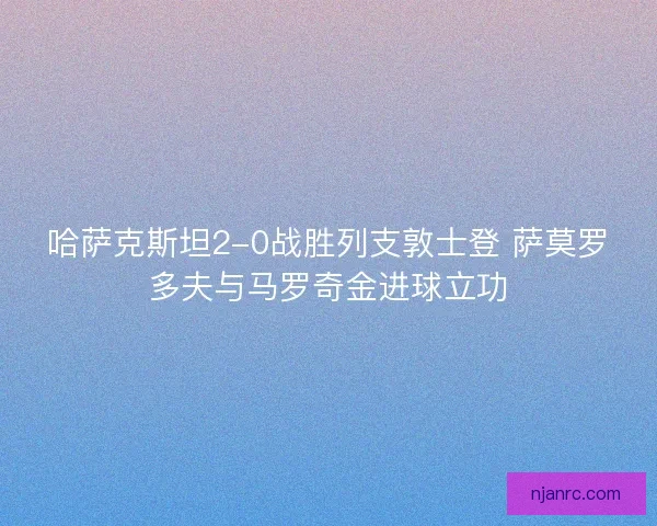 哈萨克斯坦2-0战胜列支敦士登 萨莫罗多夫与马罗奇金进球立功
