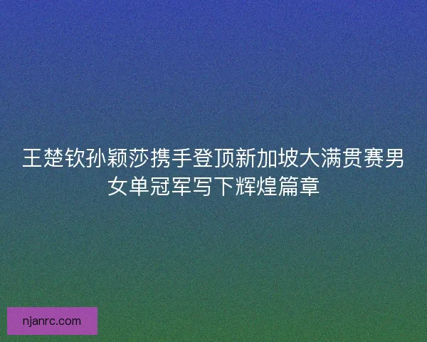 王楚钦孙颖莎携手登顶新加坡大满贯赛男女单冠军写下辉煌篇章